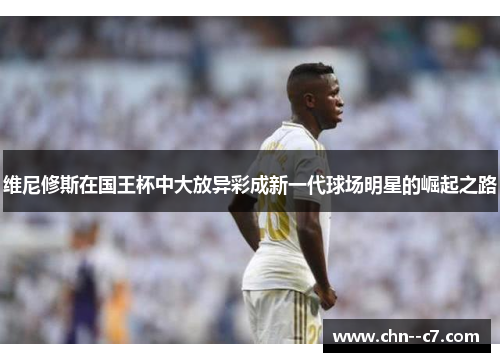 维尼修斯在国王杯中大放异彩成新一代球场明星的崛起之路 维尼修斯在国王杯中大放异彩成新一代球场明星的崛起之路