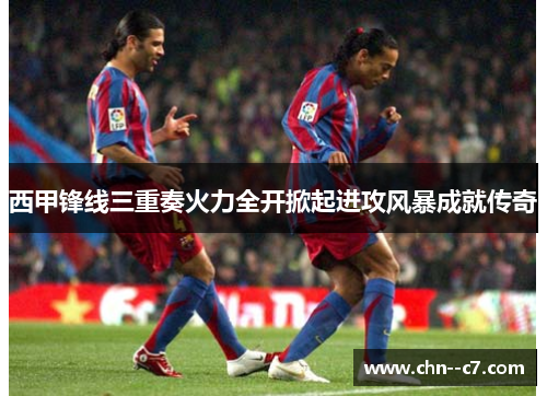 西甲锋线三重奏火力全开掀起进攻风暴成就传奇 西甲锋线三重奏火力全开掀起进攻风暴成就传奇
