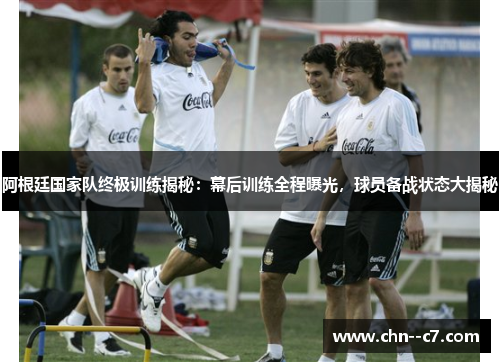 阿根廷国家队终极训练揭秘：幕后训练全程曝光，球员备战状态大揭秘