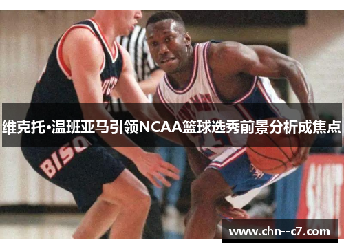 维克托·温班亚马引领NCAA篮球选秀前景分析成焦点